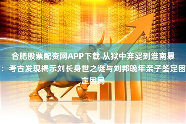 合肥股票配资网APP下载 从狱中弃婴到淮南暴君：考古发现揭示刘长身世之谜与刘邦晚年亲子鉴定困局