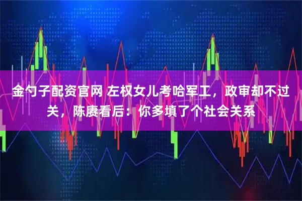 金勺子配资官网 左权女儿考哈军工，政审却不过关，陈赓看后：你多填了个社会关系