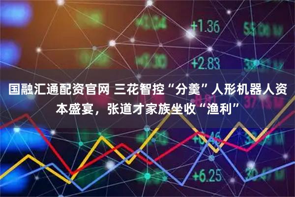 国融汇通配资官网 三花智控“分羹”人形机器人资本盛宴，张道才家族坐收“渔利”