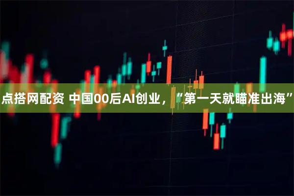 点搭网配资 中国00后AI创业，“第一天就瞄准出海”