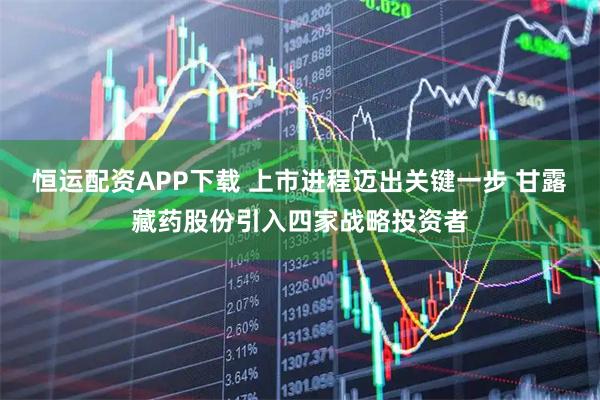 恒运配资APP下载 上市进程迈出关键一步 甘露藏药股份引入四家战略投资者