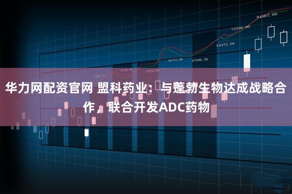 华力网配资官网 盟科药业：与蓬勃生物达成战略合作，联合开发ADC药物