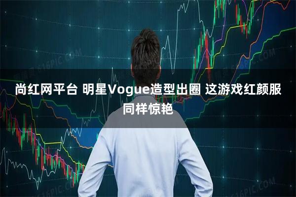 尚红网平台 明星Vogue造型出圈 这游戏红颜服同样惊艳