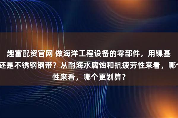 趣富配资官网 做海洋工程设备的零部件，用镍基合金钢带还是不锈钢钢带？从耐海水腐蚀和抗疲劳性来看，哪个更划算？