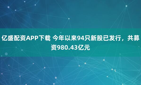 亿盛配资APP下载 今年以来94只新股已发行，共募资980.43亿元