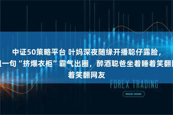 中证50策略平台 叶妈深夜随缘开播聪仔露脸，家姐一句“挤爆衣柜”霸气出圈，醉酒聪爸坐着睡着笑翻网友