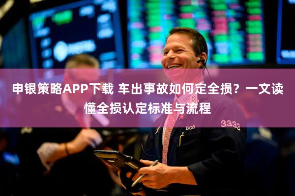 申银策略APP下载 车出事故如何定全损？一文读懂全损认定标准与流程