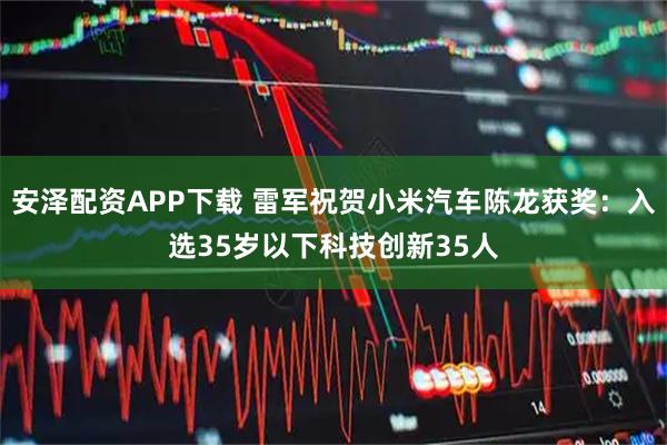 安泽配资APP下载 雷军祝贺小米汽车陈龙获奖：入选35岁以下科技创新35人