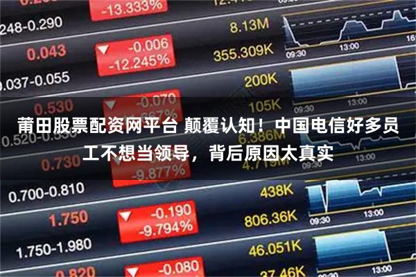 莆田股票配资网平台 颠覆认知！中国电信好多员工不想当领导，背后原因太真实