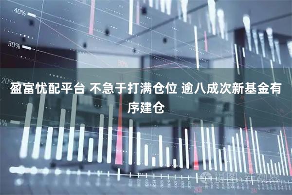 盈富忧配平台 不急于打满仓位 逾八成次新基金有序建仓