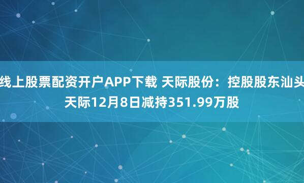 线上股票配资开户APP下载 天际股份：控股股东汕头天际12月8日减持351.99万股