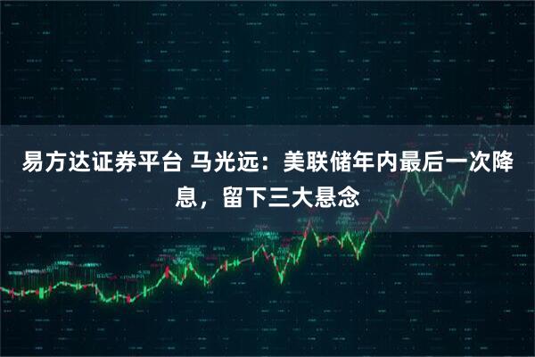 易方达证券平台 马光远：美联储年内最后一次降息，留下三大悬念