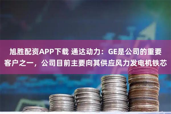 旭胜配资APP下载 通达动力：GE是公司的重要客户之一，公司目前主要向其供应风力发电机铁芯