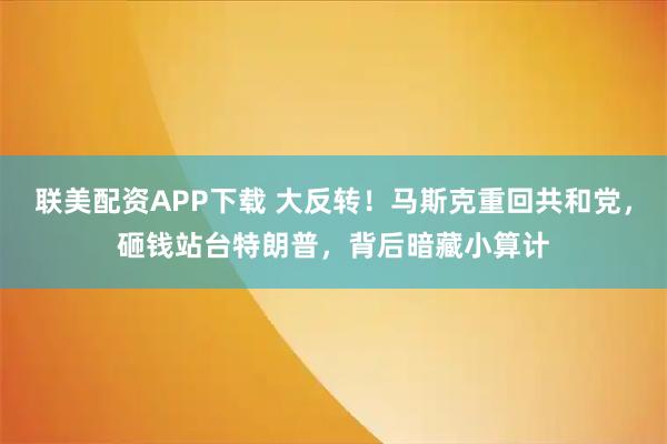 联美配资APP下载 大反转！马斯克重回共和党，砸钱站台特朗普，背后暗藏小算计