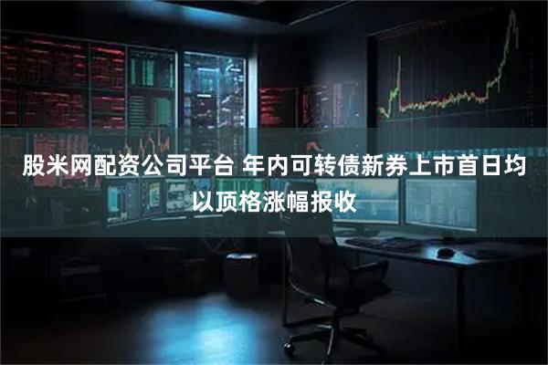 股米网配资公司平台 年内可转债新券上市首日均以顶格涨幅报收