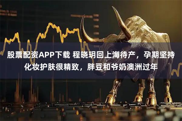股票配资APP下载 程晓玥回上海待产，孕期坚持化妆护肤很精致，胖豆和爷奶澳洲过年