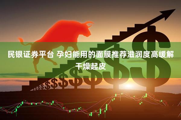 民银证券平台 孕妇能用的面膜推荐滋润度高缓解干燥起皮