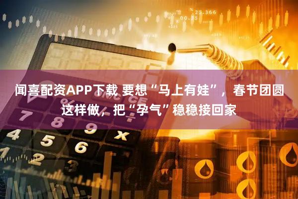 闻喜配资APP下载 要想“马上有娃”，春节团圆这样做，把“孕气”稳稳接回家