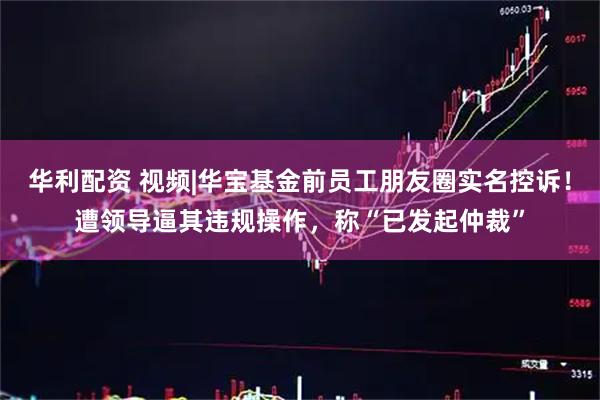 华利配资 视频|华宝基金前员工朋友圈实名控诉！遭领导逼其违规操作，称“已发起仲裁”