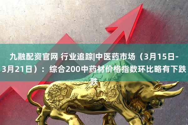 九融配资官网 行业追踪|中医药市场（3月15日-3月21日）：综合200中药材价格指数环比略有下跌