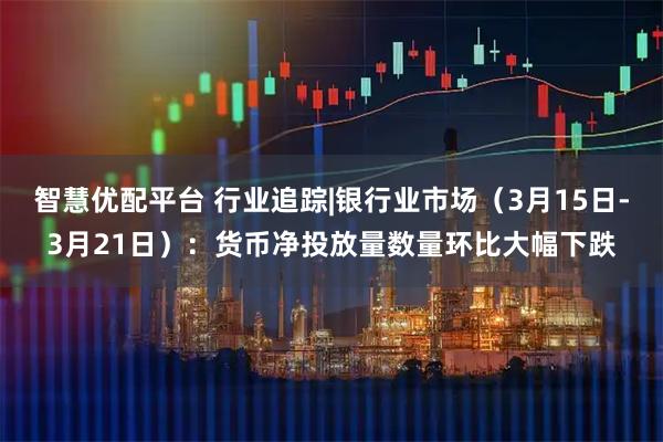 智慧优配平台 行业追踪|银行业市场（3月15日-3月21日）：货币净投放量数量环比大幅下跌