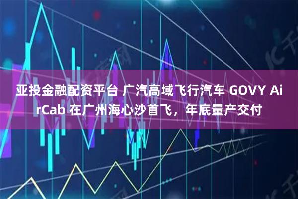 亚投金融配资平台 广汽高域飞行汽车 GOVY AirCab 在广州海心沙首飞，年底量产交付