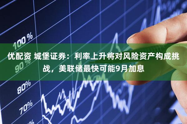 优配资 城堡证券：利率上升将对风险资产构成挑战，美联储最快可能9月加息