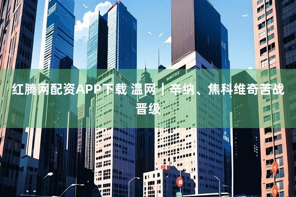 红腾网配资APP下载 温网|辛纳、焦科维奇苦战晋级