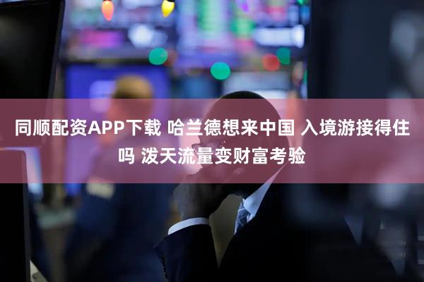 同顺配资APP下载 哈兰德想来中国 入境游接得住吗 泼天流量变财富考验