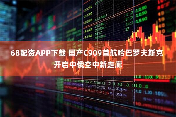 68配资APP下载 国产C909首航哈巴罗夫斯克 开启中俄空中新走廊